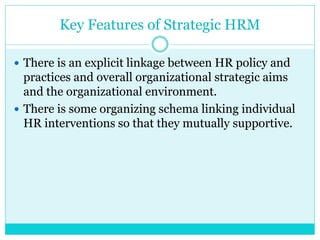 Key Features of Strategic HRM
 There is an explicit linkage between HR policy and
practices and overall organizational strategic aims
and the organizational environment.
 There is some organizing schema linking individual
HR interventions so that they mutually supportive.
 
