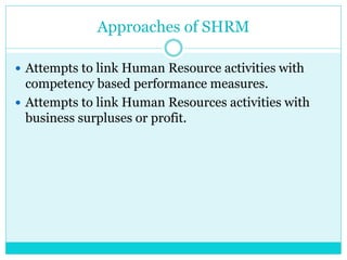 Approaches of SHRM
 Attempts to link Human Resource activities with
competency based performance measures.
 Attempts to link Human Resources activities with
business surpluses or profit.
 