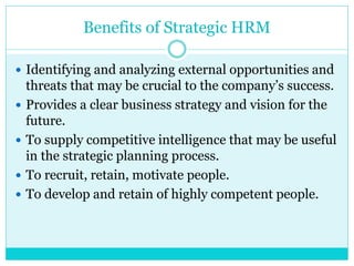Benefits of Strategic HRM
 Identifying and analyzing external opportunities and
threats that may be crucial to the company’s success.
 Provides a clear business strategy and vision for the
future.
 To supply competitive intelligence that may be useful
in the strategic planning process.
 To recruit, retain, motivate people.
 To develop and retain of highly competent people.
 