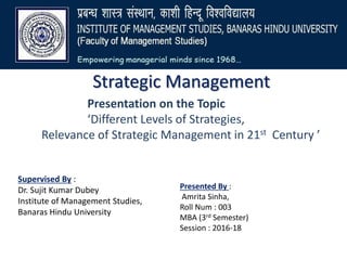 Strategic Management
Presentation on the Topic
‘Different Levels of Strategies,
Relevance of Strategic Management in 21st Century ’
Supervised By :
Dr. Sujit Kumar Dubey
Institute of Management Studies,
Banaras Hindu University
Presented By :
Amrita Sinha,
Roll Num : 003
MBA (3rd Semester)
Session : 2016-18
 