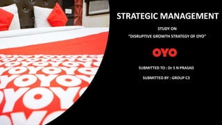 STRATEGIC MANAGEMENT
STUDY ON
“DISRUPTIVE GROWTH STRATEGY OF OYO”
SUBMITTED TO : Dr S N PRASAD
SUBMITTED BY : GROUP C3
 