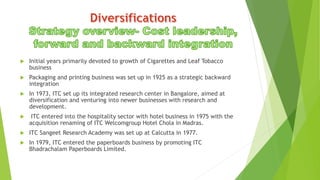 Initial years primarily devoted to growth of Cigarettes and Leaf Tobacco
business
 Packaging and printing business was set up in 1925 as a strategic backward
integration
 In 1973, ITC set up its integrated research center in Bangalore, aimed at
diversification and venturing into newer businesses with research and
development.
 ITC entered into the hospitality sector with hotel business in 1975 with the
acquisition renaming of ITC Welcomgroup Hotel Chola in Madras.
 ITC Sangeet Research Academy was set up at Calcutta in 1977.
 In 1979, ITC entered the paperboards business by promoting ITC
Bhadrachalam Paperboards Limited.
 
