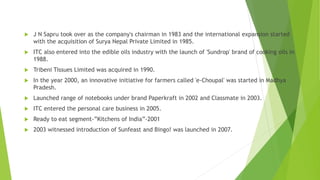  J N Sapru took over as the company's chairman in 1983 and the international expansion started
with the acquisition of Surya Nepal Private Limited in 1985.
 ITC also entered into the edible oils industry with the launch of 'Sundrop' brand of cooking oils in
1988.
 Tribeni Tissues Limited was acquired in 1990.
 In the year 2000, an innovative initiative for farmers called 'e-Choupal' was started in Madhya
Pradesh.
 Launched range of notebooks under brand Paperkraft in 2002 and Classmate in 2003.
 ITC entered the personal care business in 2005.
 Ready to eat segment-”Kitchens of India”-2001
 2003 witnessed introduction of Sunfeast and Bingo! was launched in 2007.
 