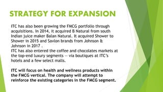 ITC has also been growing the FMCG portfolio through
acquisitions. In 2014, it acquired B Natural from south
Indian juice maker Balan Natural. It acquired Shower to
Shower in 2015 and Savlon brands from Johnson &
Johnson in 2017 .
ITC has also entered the coffee and chocolates markets at
the top-end luxury segments — via boutiques at ITC’s
hotels and a few select malls.
ITC will focus on health and wellness products within
the FMCG vertical. The company will attempt to
reinforce the existing categories in the FMCG segment.
STRATEGY FOR EXPANSION
 