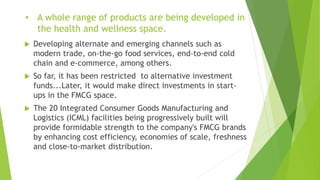 • A whole range of products are being developed in
the health and wellness space.
 Developing alternate and emerging channels such as
modern trade, on-the-go food services, end-to-end cold
chain and e-commerce, among others.
 So far, it has been restricted to alternative investment
funds...Later, it would make direct investments in start-
ups in the FMCG space.
 The 20 Integrated Consumer Goods Manufacturing and
Logistics (ICML) facilities being progressively built will
provide formidable strength to the company's FMCG brands
by enhancing cost efficiency, economies of scale, freshness
and close-to-market distribution.
 