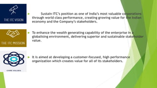 Sustain ITC’s position as one of India’s most valuable corporations
through world class performance, creating growing value for the Indian
economy and the Company’s stakeholders.
 To enhance the wealth generating capability of the enterprise in a
globalising environment, delivering superior and sustainable stakeholder
value.
 It is aimed at developing a customer-focused, high performance
organization which creates value for all of its stakeholders.
 