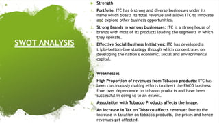 SWOT ANALYSIS
 Strength
1. Portfolio: ITC has 6 strong and diverse businesses under its
name which boasts its total revenue and allows ITC to innovate
and explore other business opportunities.
2. Strong Brands in various businesses: ITC is a strong house of
brands with most of its products leading the segments in which
they operate.
3. Effective Social Business Initiatives: ITC has developed a
triple-bottom-line strategy through which concentrates on
developing the nation’s economic, social and environmental
capital.
 Weaknesses
1. High Proportion of revenues from Tobacco products: ITC has
been continuously making efforts to divert the FMCG business
from over dependence on tobacco products and have been
successful in doing so to an extent.
2. Association with Tobacco Products affects the image.
3. An increase in Tax on Tobacco affects revenue: Due to the
increase in taxation on tobacco products, the prices and hence
revenues get affected.
 