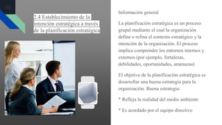 2.4 Establecimiento de la
intención estratégica a través
de la planificación estratégica
Información general
La planificación estratégica es un proceso
grupal mediante el cual la organización
define o refina el contexto estratégico y la
intención de la organización. El proceso
implica comprender los entornos internos y
externos (por ejemplo, fortalezas,
debilidades, oportunidades, amenazas)
El objetivo de la planificación estratégica es
desarrollar una buena estrategia para la
organización. Buena estrategia:
* Refleja la realidad del medio ambiente
* Es acordado por el equipo directivo
 