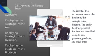 2.5 Deploying the Strategic
Intent
Overview
Deploying the
Strategic Intent
Aim
Deploying
Strategic Intent
Questions
Deploying the
Strategic Intent
Products
The intent of this
section was to describe
the deploy the
strategic intent
function. The deploy
the strategic intent
function was described
using its aim,
questions, products,
and focus areas
 
