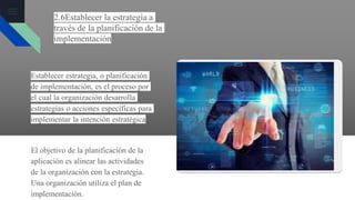 2.6Establecer la estrategia a
través de la planificación de la
implementación
Establecer estrategia, o planificación
de implementación, es el proceso por
el cual la organización desarrolla
estrategias o acciones específicas para
implementar la intención estratégica
El objetivo de la planificación de la
aplicación es alinear las actividades
de la organización con la estrategia.
Una organización utiliza el plan de
implementación.
 