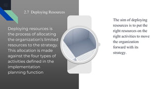 2.7 Deploying Resources
Deploying resources is
the process of allocating
the organization’s limited
resources to the strategy.
This allocation is made
against the four types of
activities defined in the
implementation
planning function
The aim of deploying
resources is to put the
right resources on the
right activities to move
the organization
forward with its
strategy.
 