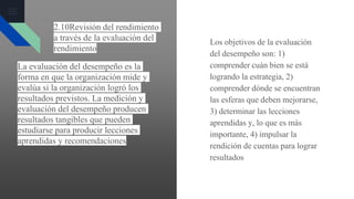 La evaluación del desempeño es la
forma en que la organización mide y
evalúa si la organización logró los
resultados previstos. La medición y
evaluación del desempeño producen
resultados tangibles que pueden
estudiarse para producir lecciones
aprendidas y recomendaciones
Los objetivos de la evaluación
del desempeño son: 1)
comprender cuán bien se está
logrando la estrategia, 2)
comprender dónde se encuentran
las esferas que deben mejorarse,
3) determinar las lecciones
aprendidas y, lo que es más
importante, 4) impulsar la
rendición de cuentas para lograr
resultados
2.10Revisión del rendimiento
a través de la evaluación del
rendimiento
 
