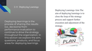 Deploying learnings is the
process of sharing the results
(i.e., decisions) from
performance evaluation to
continue to drive the strategy
throughout the organization. In
this section we explore the aim,
questions, products, and focus
areas for deploying learnings.
Deploying Learnings Aim The
aim of deploying learnings is to
close the loop of the strategy
process and support further
execution and adjustment of the
strategy.
2.11 Deploying Learnings
 