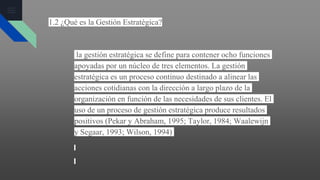 1.2 ¿Qué es la Gestión Estratégica?
la gestión estratégica se define para contener ocho funciones
apoyadas por un núcleo de tres elementos. La gestión
estratégica es un proceso continuo destinado a alinear las
acciones cotidianas con la dirección a largo plazo de la
organización en función de las necesidades de sus clientes. El
uso de un proceso de gestión estratégica produce resultados
positivos (Pekar y Abraham, 1995; Taylor, 1984; Waalewijn
y Segaar, 1993; Wilson, 1994)
 