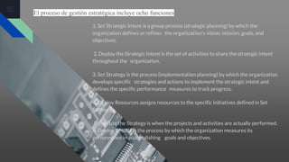 El proceso de gestión estratégica incluye ocho funciones
1. Set Strategic Intent is a group process (strategic planning) by which the
organization defines or refines the organization’s vision, mission, goals, and
objectives.
2. Deploy the Strategic Intent is the set of activities to share the strategic intent
throughout the organization.
3. Set Strategy is the process (implementation planning) by which the organization
develops specific strategies and actions to implement the strategic intent and
defines the specific performance measures to track progress.
4. Deploy Resources assigns resources to the specific initiatives defined in Set
Strategy.
5. Execute the Strategy is when the projects and activities are actually performed.
6. Deploy Results is the process by which the organization measures its
performance in accomplishing goals and objectives.
 