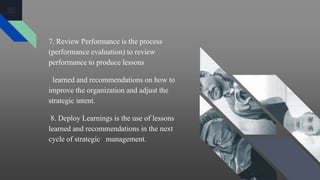 7. Review Performance is the process
(performance evaluation) to review
performance to produce lessons
learned and recommendations on how to
improve the organization and adjust the
strategic intent.
8. Deploy Learnings is the use of lessons
learned and recommendations in the next
cycle of strategic management.
 