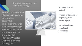 Strategic Management
Core 2: Strategy
Before we spend a lot
of time talking about
developing,
deploying,
implementing, and
evaluating strategy,
we first must define
what we mean by
strategy. The
Merriam-Webster
Dictionary defines
strategy as:
A careful plan or
method
•The art of devising or
employing plans
toward a goal
•An adaptation or
complex of
adaptations
 