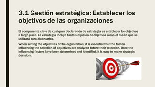3.1 Gestión estratégica: Establecer los
objetivos de las organizaciones
El componente clave de cualquier declaración de estrategia es establecer los objetivos
a largo plazo. La estrategia incluye tanto la fijación de objetivos como el medio que se
utilizará para alcanzarlos.
When setting the objectives of the organization, it is essential that the factors
influencing the selection of objectives are analyzed before their selection. Once the
influencing factors have been determined and identified, it is easy to make strategic
decisions.
 