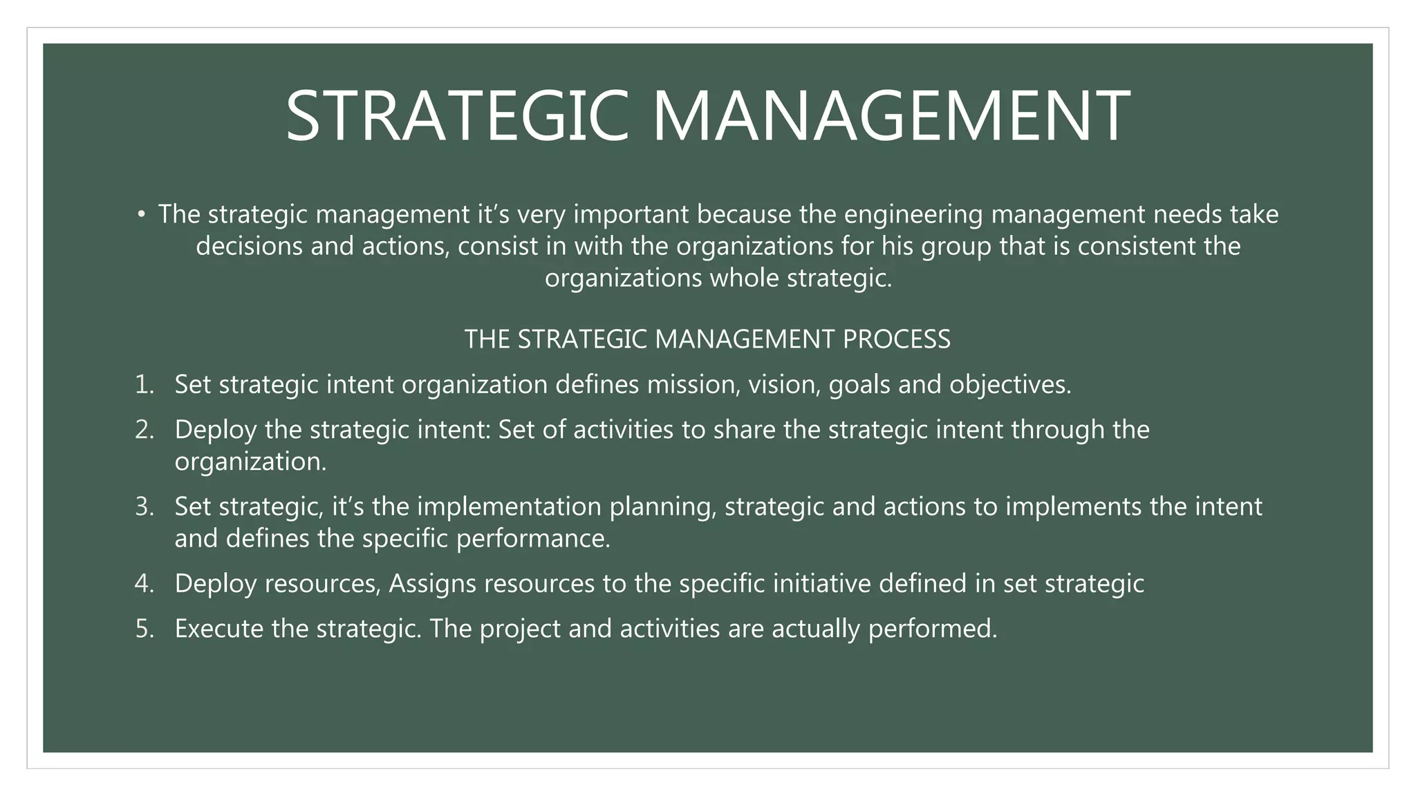 STRATEGIC MANAGEMENT
• The strategic management it’s very important because the engineering management needs take
decisions and actions, consist in with the organizations for his group that is consistent the
organizations whole strategic.
THE STRATEGIC MANAGEMENT PROCESS
1. Set strategic intent organization defines mission, vision, goals and objectives.
2. Deploy the strategic intent: Set of activities to share the strategic intent through the
organization.
3. Set strategic, it’s the implementation planning, strategic and actions to implements the intent
and defines the specific performance.
4. Deploy resources, Assigns resources to the specific initiative defined in set strategic
5. Execute the strategic. The project and activities are actually performed.
 