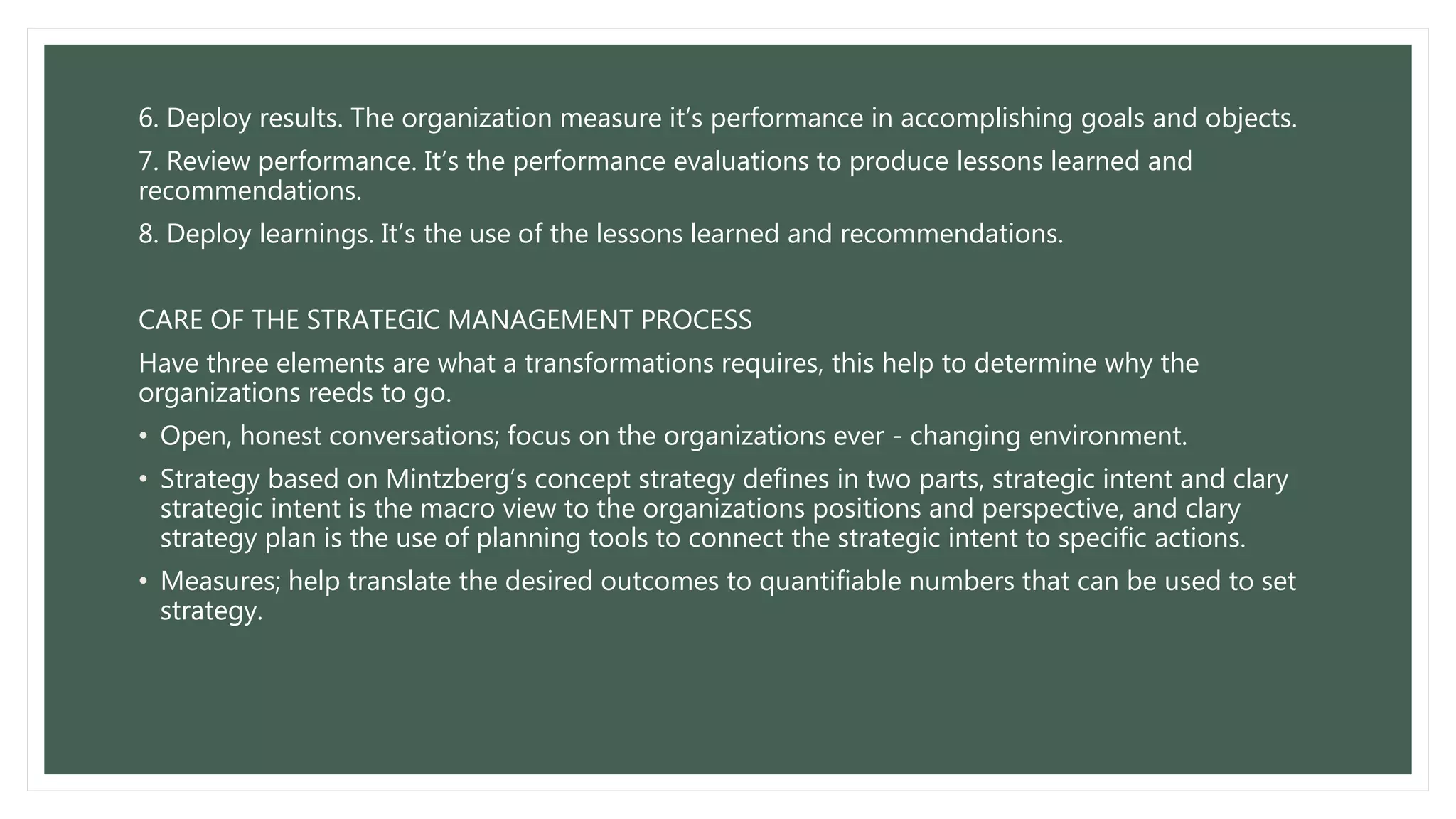 6. Deploy results. The organization measure it’s performance in accomplishing goals and objects.
7. Review performance. It’s the performance evaluations to produce lessons learned and
recommendations.
8. Deploy learnings. It’s the use of the lessons learned and recommendations.
CARE OF THE STRATEGIC MANAGEMENT PROCESS
Have three elements are what a transformations requires, this help to determine why the
organizations reeds to go.
• Open, honest conversations; focus on the organizations ever - changing environment.
• Strategy based on Mintzberg’s concept strategy defines in two parts, strategic intent and clary
strategic intent is the macro view to the organizations positions and perspective, and clary
strategy plan is the use of planning tools to connect the strategic intent to specific actions.
• Measures; help translate the desired outcomes to quantifiable numbers that can be used to set
strategy.
 