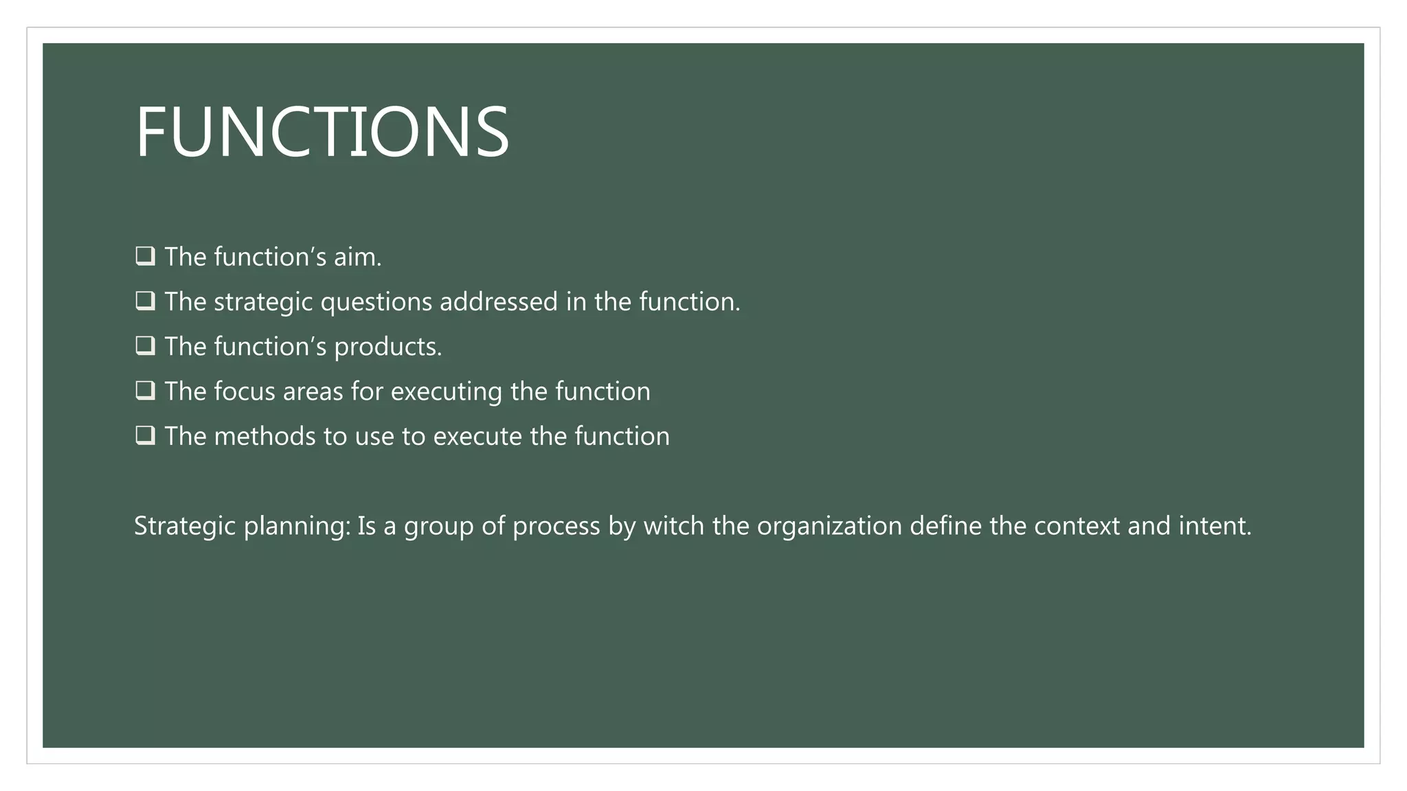 FUNCTIONS
 The function’s aim.
 The strategic questions addressed in the function.
 The function’s products.
 The focus areas for executing the function
 The methods to use to execute the function
Strategic planning: Is a group of process by witch the organization define the context and intent.
 