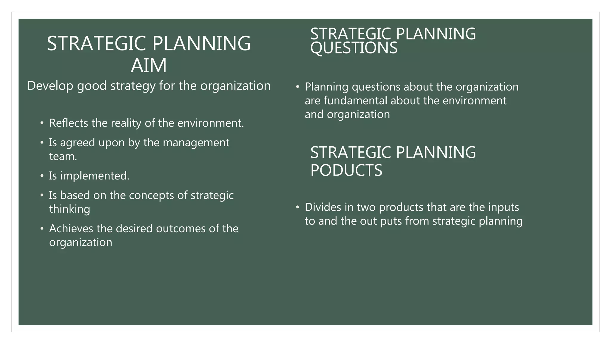 STRATEGIC PLANNING
AIM
Develop good strategy for the organization
• Reflects the reality of the environment.
• Is agreed upon by the management
team.
• Is implemented.
• Is based on the concepts of strategic
thinking
• Achieves the desired outcomes of the
organization
STRATEGIC PLANNING
QUESTIONS
• Planning questions about the organization
are fundamental about the environment
and organization
STRATEGIC PLANNING
PODUCTS
• Divides in two products that are the inputs
to and the out puts from strategic planning
 