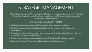 STRATEGIC MANAGEMENT
• The strategic management it’s very important because the engineering management needs take
decisions and actions, consist in with the organizations for his group that is consistent the
organizations whole strategic.
THE STRATEGIC MANAGEMENT PROCESS
1. Set strategic intent organization defines mission, vision, goals and objectives.
2. Deploy the strategic intent: Set of activities to share the strategic intent through the
organization.
3. Set strategic, it’s the implementation planning, strategic and actions to implements the intent
and defines the specific performance.
4. Deploy resources, Assigns resources to the specific initiative defined in set strategic
5. Execute the strategic. The project and activities are actually performed.
 