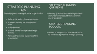 STRATEGIC PLANNING
AIM
Develop good strategy for the organization
• Reflects the reality of the environment.
• Is agreed upon by the management
team.
• Is implemented.
• Is based on the concepts of strategic
thinking
• Achieves the desired outcomes of the
organization
STRATEGIC PLANNING
QUESTIONS
• Planning questions about the organization
are fundamental about the environment
and organization
STRATEGIC PLANNING
PODUCTS
• Divides in two products that are the inputs
to and the out puts from strategic planning
 