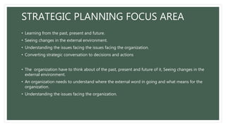 STRATEGIC PLANNING FOCUS AREA
• Learning from the past, present and future.
• Seeing changes in the external environment.
• Understanding the issues facing the issues facing the organization.
• Converting strategic conversation to decisions and actions
• The organization have to think about of the past, present and future of it, Seeing changes in the
external environment.
• An organization needs to understand where the external word in going and what means for the
organization.
• Understanding the issues facing the organization.
 