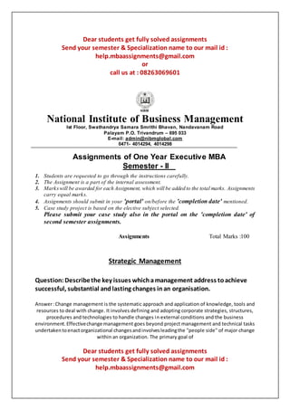 Dear students get fully solved assignments
Send your semester & Specialization name to our mail id :
help.mbaassignments@gmail.com
or
call us at : 08263069601
National Institute of Business Management
Ist Floor, Swathandrya Samara Smrithi Bhavan, Nandavanam Road
Palayam P.O. Trivandrum – 695 033
E-mail: admin@nibmglobal.com
0471- 4014294, 4014298
Assignments of One Year Executive MBA
Semester - II
1. Students are requested to go through the instructions carefully.
2. The Assignment is a part of the internal assessment.
3. Markswill be awarded for each Assignment, which will be added to the total marks. Assignments
carry equal marks.
4. Assignments should submit in your 'portal' on/before the 'completion date' mentioned.
5. Case study project is based on the elective subject selected.
Please submit your case study also in the portal on the 'completion date' of
second semester assignments.
Assignments Total Marks :100
Strategic Management
Question: Describethe key issues whichamanagement address toachieve
successful, substantial andlasting changes inan organisation.
Answer:Change management is the systematic approach and application of knowledge, tools and
resources to deal with change. It involves defining and adopting corporate strategies, structures,
procedures and technologies to handle changes in external conditions and the business
environment.Effectivechange management goes beyond project management and technical tasks
undertakentoenactorganizational changesandinvolvesleadingthe "people side" of major change
within an organization. The primary goal of
Dear students get fully solved assignments
Send your semester & Specialization name to our mail id :
help.mbaassignments@gmail.com
 