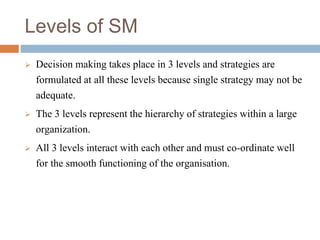 Levels of SM
 Decision making takes place in 3 levels and strategies are
formulated at all these levels because single strategy may not be
adequate.
 The 3 levels represent the hierarchy of strategies within a large
organization.
 All 3 levels interact with each other and must co-ordinate well
for the smooth functioning of the organisation.
 