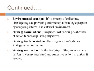 Continued….
1. Environmental scanning: It’s a process of collecting,
investigating and providing information for strategic purpose
by analyzing internal and external environment.
2. Strategy formulation: It’s a process of deciding best course
of action for accomplishing objectives.
3. Strategy implementation: Here organization’s chosen
strategy is put into action.
4. Strategy evaluation: It’s the final step of the process where
performances are measured and corrective actions are taken if
needed.
 