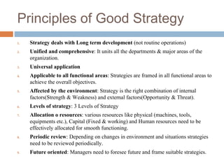 Principles of Good Strategy
1. Strategy deals with Long term development (not routine operations)
2. Unified and comprehensive: It units all the departments & major areas of the
organization.
3. Universal application
4. Applicable to all functional areas: Strategies are framed in all functional areas to
achieve the overall objectives.
5. Affected by the environment: Strategy is the right combination of internal
factors(Strength & Weakness) and external factors(Opportunity & Threat).
6. Levels of strategy: 3 Levels of Strategy
7. Allocation o resources: various resources like physical (machines, tools,
equipments etc.), Capital (Fixed & working) and Human resources need to be
effectively allocated for smooth functioning.
8. Periodic review: Depending on changes in environment and situations strategies
need to be reviewed periodically.
9. Future oriented: Managers need to foresee future and frame suitable strategies.
 