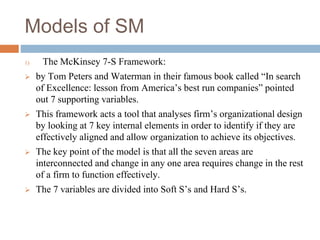 Models of SM
1) The McKinsey 7-S Framework:
 by Tom Peters and Waterman in their famous book called “In search
of Excellence: lesson from America’s best run companies” pointed
out 7 supporting variables.
 This framework acts a tool that analyses firm’s organizational design
by looking at 7 key internal elements in order to identify if they are
effectively aligned and allow organization to achieve its objectives.
 The key point of the model is that all the seven areas are
interconnected and change in any one area requires change in the rest
of a firm to function effectively.
 The 7 variables are divided into Soft S’s and Hard S’s.
 