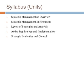 Syllabus (Units)
1. Strategic Management an Overview
2. Strategic Management Environment
3. Levels of Strategies and Analysis
4. Activating Strategy and Implementation
5. Strategic Evaluation and Control
 