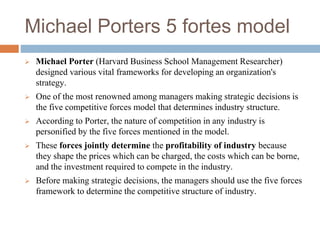 Michael Porters 5 fortes model
 Michael Porter (Harvard Business School Management Researcher)
designed various vital frameworks for developing an organization's
strategy.
 One of the most renowned among managers making strategic decisions is
the five competitive forces model that determines industry structure.
 According to Porter, the nature of competition in any industry is
personified by the five forces mentioned in the model.
 These forces jointly determine the profitability of industry because
they shape the prices which can be charged, the costs which can be borne,
and the investment required to compete in the industry.
 Before making strategic decisions, the managers should use the five forces
framework to determine the competitive structure of industry.
 