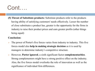 Cont….
(5) Threat of Substitute products: Substitute products refer to the products
having ability of satisfying customers' needs effectively. Lesser the number
of close substitutes a product has, greater is the opportunity for the firms in
industry to raise their product prices and earn greater profits (other things
being equal)
Conclusion:
 The power of Porter's five forces varies from industry to industry. This five
forces model also help in making strategic decision as it is used by
managers to determine industry’s competitive structure.
 However, Porter ignored, a sixth significant factor complementarities.
Strong complementors might have a strong positive effect on the industry.
Also, the five forces model overlooks the role of innovation as well as the
significance of individual firm differences.
 
