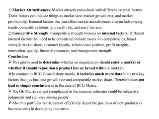 1) Market Attractiveness: Market attractiveness deals with different external factors.
These factors can include things as market size, market growth rate, and market
profitability. External factors that can affect market attractiveness also include pricing
trends, competitive intensity, overall risk, and entry barriers.
2) Competitive Strength: Competitive strength focuses on internal factors. Different
internal factors that need to be considered include assets and competencies, brand
strength market share, customer loyalty, relative cost position, profit margins,
innovation, quality, financial resources, and management strength.
Conclusion:
This grid is used to determine whether an organization should enter a market or
whether it should reposition a product line or brand within a market.
In contrast to BCG Growth share matrix, it includes much more data in its two key
factors than jus business growth rate and comparable market share. Therefore does not
lead to simple conclusion as in the case of BCG Matrix.
The GE Matrix can get complicated as the numeric estimates could be subjective
judgments and can vary among people.
Also this portfolio matrix cannot effectively depict the positions of new products or
business units in developing industries.
 