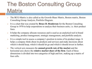 The Boston Consulting Group
Matrix
 The BCG-Matrix is also called as the Growth-Share Matrix, Boston matrix, Boston
Consulting Group Analysis, Portfolio Diagram.
 It is a chart that was created by Bruce D. Henderson for the Boston Consulting
Group in 1970 to help corporations to analyse their business units, i.e. their product
lines.
 It helps the company allocate resources and is used as an analytical tool in brand
marketing, product management, strategic management, and portfolio analysis.
 It is a simple tool to assess a company’s position in terms of its product range. It
helps a company think about its products and services and make decisions about
which it should keep, which it should let go and which it should invest in further.
 The vertical axis measures the annual growth rate of the market and the
horizontal axis shows the relative market share of the firm. Each of these
dimensions is divided into two categories of high and low, making up a matrix of
four cells.
 