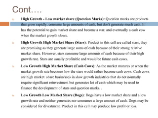 Cont….
1) High Growth - Low market share (Question Marks): Question marks are products
that grow rapidly, consume large amounts of cash, but don't generate much cash. It
has the potential to gain market share and become a star, and eventually a cash cow
when the market growth slows.
2) High Growth High Market Share (Stars): Product in this cell are called stars, they
are promising as they generate large sums of cash because of their strong relative
market share. However, stars consume large amounts of cash because of their high
growth rate. Stars are usually profitable and would be future cash cows.
3) Low Growth High Market Share (Cash Cows): As the market matures or when the
market growth rate becomes low the stars would rather become cash cows. Cash cows
are high market share businesses in slow growth industries that do not normally
require significant reinvestment but generates lot of cash which may be used to
finance the development of stars and question marks. .
4) Low Growth Low Market Share (Dogs): Dogs have a low market share and a low
growth rate and neither generates nor consumes a large amount of cash. Dogs may be
considered for divestment. Product in this cell may produce low profit or loss.
 