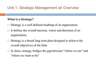 Unit 1- Strategic Management an Overview
What is a Strategy?
 Strategy is a well defined roadmap of an organization
 It defines the overall mission, vision and direction of an
organization.
 Strategy is a broad long term plan designed to achieve the
overall objectives of the firm.
 In short, strategy bridges the gap between "where we are" and
"where we want to be"
 