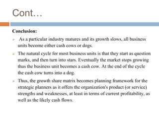 Cont…
Conclusion:
 As a particular industry matures and its growth slows, all business
units become either cash cows or dogs.
 The natural cycle for most business units is that they start as question
marks, and then turn into stars. Eventually the market stops growing
thus the business unit becomes a cash cow. At the end of the cycle
the cash cow turns into a dog.
 Thus, the growth share matrix becomes planning framework for the
strategic planners as it offers the organization's product (or service)
strengths and weaknesses, at least in terms of current profitability, as
well as the likely cash flows.
 