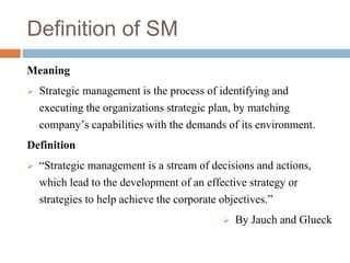 Definition of SM
Meaning
 Strategic management is the process of identifying and
executing the organizations strategic plan, by matching
company’s capabilities with the demands of its environment.
Definition
 “Strategic management is a stream of decisions and actions,
which lead to the development of an effective strategy or
strategies to help achieve the corporate objectives.”
 By Jauch and Glueck
 