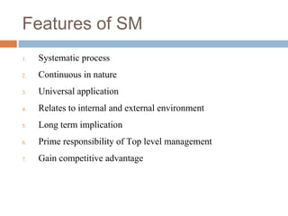 Features of SM
1. Systematic process
2. Continuous in nature
3. Universal application
4. Relates to internal and external environment
5. Long term implication
6. Prime responsibility of Top level management
7. Gain competitive advantage
 