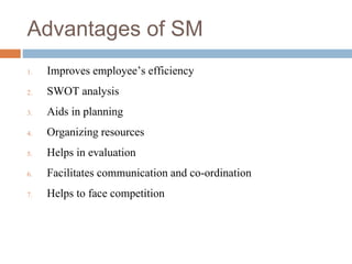 Advantages of SM
1. Improves employee’s efficiency
2. SWOT analysis
3. Aids in planning
4. Organizing resources
5. Helps in evaluation
6. Facilitates communication and co-ordination
7. Helps to face competition
 