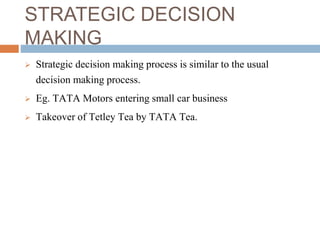 STRATEGIC DECISION
MAKING
 Strategic decision making process is similar to the usual
decision making process.
 Eg. TATA Motors entering small car business
 Takeover of Tetley Tea by TATA Tea.
 