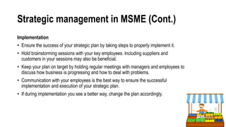 Strategic management in MSME (Cont.)
Implementation
• Ensure the success of your strategic plan by taking steps to properly implement it.
• Hold brainstorming sessions with your key employees. Including suppliers and
customers in your sessions may also be beneficial.
• Keep your plan on target by holding regular meetings with managers and employees to
discuss how business is progressing and how to deal with problems.
• Communication with your employees is the best way to ensure the successful
implementation and execution of your strategic plan.
• If during implementation you see a better way, change the plan accordingly.
 