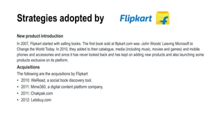 Strategies adopted by
New product introduction
In 2007, Flipkart started with selling books. The first book sold at flipkart.com was -John Woods’ Leaving Microsoft to
Change the World Today. In 2010, they added to their catalogue, media (including music, movies and games) and mobile
phones and accessories and since it has never looked back and has kept on adding new products and also launching some
products exclusive on its platform.
Acquisitions
The following are the acquisitions by Flipkart
• 2010: WeRead, a social book discovery tool.
• 2011: Mime360, a digital content platform company.
• 2011: Chakpak.com
• 2012: Letsbuy.com
 