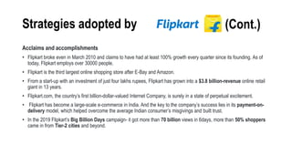Strategies adopted by
Acclaims and accomplishments
• Flipkart broke even in March 2010 and claims to have had at least 100% growth every quarter since its founding. As of
today, Flipkart employs over 30000 people.
• Flipkart is the third largest online shopping store after E-Bay and Amazon.
• From a start-up with an investment of just four lakhs rupees, Flipkart has grown into a $3.8 billion-revenue online retail
giant in 13 years.
• Flipkart.com, the country’s first billion-dollar-valued Internet Company, is surely in a state of perpetual excitement.
• Flipkart has become a large-scale e-commerce in India. And the key to the company’s success lies in its payment-on-
delivery model, which helped overcome the average Indian consumer’s misgivings and built trust.
• In the 2019 Flipkart’s Big Billion Days campaign- it got more than 70 billion views in 6days, more than 50% shoppers
came in from Tier-2 cities and beyond.
(Cont.)
 
