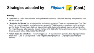 Strategies adopted by
Branding
• Flipkart went for a major brand makeover, making it look more ‘up market’. There have been large newspaper ads, TVCs
and a lot of web ads.
• “No Kidding, No Worries”, the recent advertising and branding campaign of Flipkart is a unique example of “Trap Them
Young”. An in-depth analysis of recent advertisement campaign of Flipkart strongly conveys Indian youth’s sentiments
and their desire. The story board of adverts, features kids in adult situations, like a beauty parlor, a cafe, and an office.
The Hinglish language & the happening places is the heart of No Kidding, No Worries advertisement series. The creative
director succeeds to keep KOOLNESS of Brand Flipkart.
• Flipkart attacks the online fears --- Fear of wrong product – 30 day replacement guarantee, Fear of giving credit card
details online – Cash on Delivery feature, Fear of not getting the original product – Original products with original
warrantee
(Cont.)
 